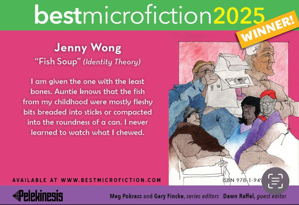 A green/pink/purple banner that says:
bestmicrofiction2025winner

Jenny Wong
“Fish Soup” (Identity Theory)

I am given the one with the least bones. Auntie knows that the fish from my childhood were mostly fleshy bits breaded into sticks or compacted into the roundness of a can. I never learned to watch what I chewed. 

Available at www.bestmicrofiction.com

Pelekinesis 

Meg Pokrass and Gary Fincke, series editors, Dawn Raffel, guest editor

