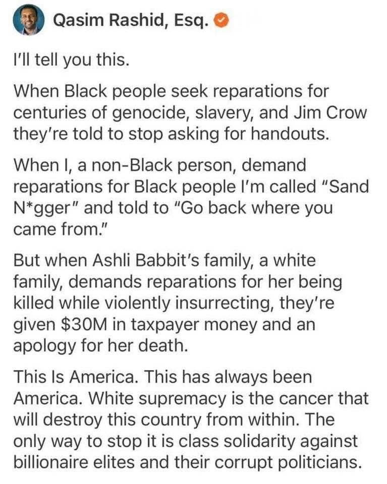 Qasim Rashid, Esq.
I'll tell you this.
When Black people seek reparations for centuries of genocide, slavery, and Jim Crow they're told to stop asking for handouts.
When I, a non-Black person, demand reparations for Black people I'm called "Sand N*gger" and told to "Go back where you came from."
But when Ashli Babbit's family, a white family, demands reparations for her being killed while violently insurrecting, they're given $30M in taxpayer money and an apology for her death.
This Is America. This has always been America. White supremacy is the cancer that will destroy this country from within. The only way to stop it is class solidarity against billionaire elites and their corrupt politicians.