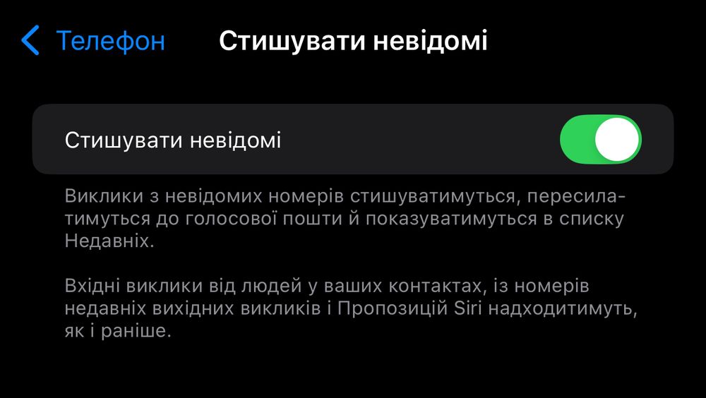Стишувати невідомі
Стишувати невідомі
Виклики з невідомих номерів стишуватимуться, пересила-тимуться до голосової пошти й показуватимуться в списку Недавніх.
Вхідні виклики від людей у ваших контактах, із номерів недавніх вихідних викликів і Пропозицій Siri надходитимуть, як і раніше.