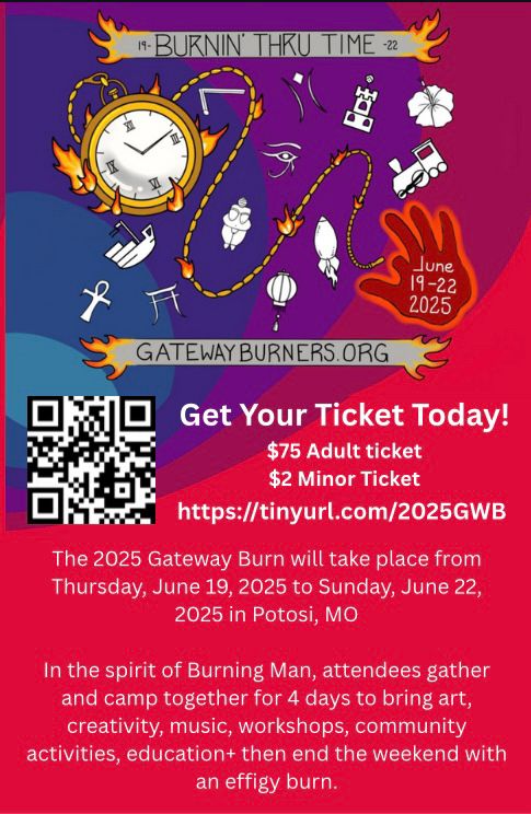 Flyer reads: 19-Burning Through Time-22 gatewayburners.org June 19-22, 2025 
Get Your Ticket Today! $75 Adult ticket $2 Minor Ticket 
https://tinyurl.com/2025GWB

The 2025 Gateway Burn will take place from Thursday June 19,2025 to Sunday June 22, 2025 in Potosi, MO

In the spirit of Burning Man, attendees gather and camp together for 4 days to bring art, creativity, music, workshops, community activities, education+ then end the weekend with an effigy burn. 

Image: a hand drawn pocket watch with both the chain and the case on fire. Around the watch’s and chain are clockwise: a builders square, the eye of Horus, the burningman logo, a castle (a representation of a previous effigy our designer created, a hibiscus flower, a train engine (another former effigy from our designer) the right hand of our designer which is missing the index finger, a rocket (another of his previous effigies) a hot air balloon, the Venus of Willendorf, a Japanese symbol, a ship (another of his effigies) and an ank. There is a QR code that takes you directly to tickets. 