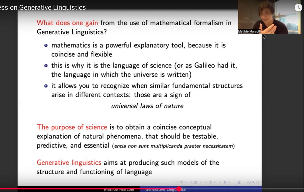 slide from Matilde Marcolli talk

What does one gain from the use of mathematical formalism in Generative Linguistics?

* mathematics is a powerful explanatory tool, because it is concise and flexible
* this is why it is the language of science (or as Galileo had it, the language in which the universe is written)
* it allows you to recognize when similar fundamental structures arise in different contexts: those are a sign of _universal laws of nature_

The purpose of science is to obtain a concise conceptual explanation of natural phenomena, that should be testable, predictive, and essential (entia non sunt multiplicanda praeter necessitatem)

Generative linguistics aims at producing such models of the structure and functioning of language 
