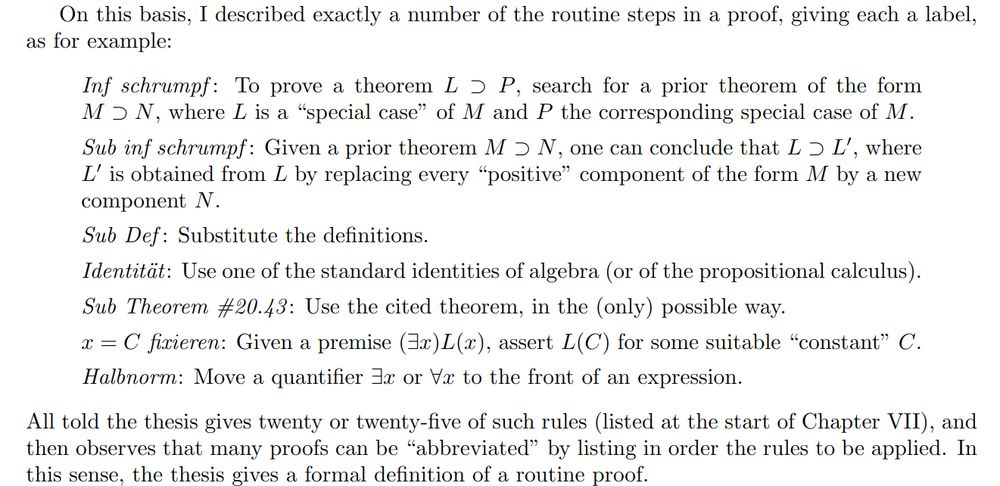 On this basis, I described exactly a number of the routine steps in a proof, giving each a label, as for example:
\begin{quote}

  \emph{Inf schrumpf}: To prove a theorem $L \supset P$, search for a prior theorem of the form $M\supset N$, where $L$ is a ``special case'' of $M$ and $P$ the corresponding special case of $M$.

  \emph{Sub inf schrumpf}: Given a prior theorem $M\supset N$, one can conclude that $L\supset L'$, where $L'$ is obtained from $L$ by replacing every ``positive'' component of the form $M$ by a new component $N$.

  \emph{Sub Def}: Substitute the definitions.

  \emph{Identität}: Use one of the standard identities of algebra (or of the propositional calculus).

  \emph{Sub Theorem \#20.43}: Use the cited theorem, in the (only) possible way.

  \emph{$x = C$ fixieren}: Given a premise $(\exists x)L(x)$, assert $L(C)$ for some suitable ``constant'' $C$.

  \emph{Halbnorm}: Move a quantifier $\exists x$ or $\forall x$ to the front of an expression.
\end{quote}
All told the thesis gives twenty or twenty-five of such rules (listed at the start of Chapter VII), and then observes that many proofs can be ``abbreviated'' by listing in order the rules to be applied. In this sense, the thesis gives a formal definition of a routine proof.