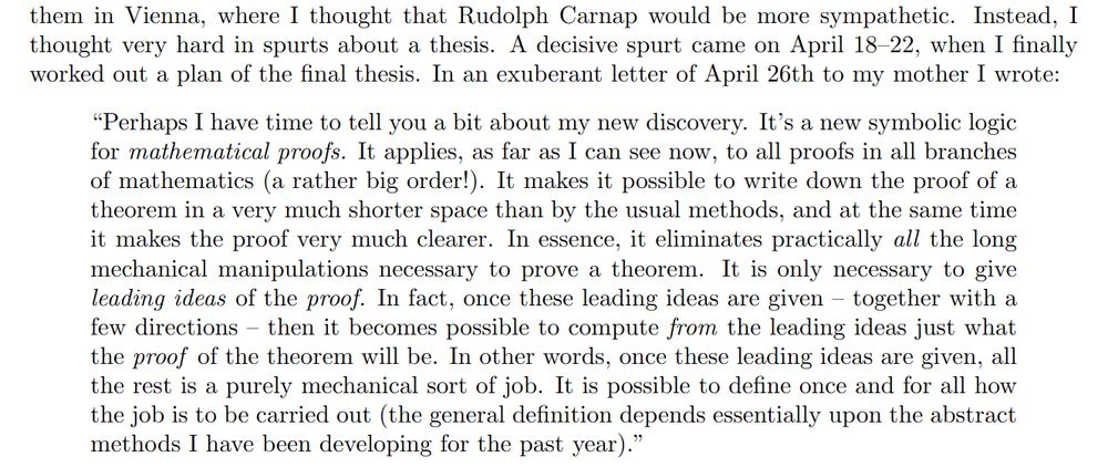 I explained it to them in Vienna, where I thought that Rudolph Carnap would be more sympathetic. Instead, I thought very hard in spurts about a thesis. A decisive spurt came on April 18--22, when I finally worked out a plan of the final thesis. In an exuberant letter of April 26th to my mother I wrote:
\begin{quote}
  ``Perhaps I have time to tell you a bit about my new discovery. It's a new symbolic logic for \emph{mathematical proofs.} It applies, as far as I can see now, to all proofs in all branches of mathematics (a rather big order!). It makes it possible to write down the proof of a theorem in a very much shorter space than by the usual methods, and at the same time it makes the proof very much clearer. In essence, it eliminates practically \emph{all} the long mechanical manipulations necessary to prove a theorem. It is only necessary to give \emph{leading ideas} of the \emph{proof.}  In fact, once these leading ideas are given -- together with a few directions -- then it becomes possible to compute \emph{from} the leading ideas just what the \emph{proof} of the theorem will be. In other words, once these leading ideas are given, all the rest is a purely mechanical sort of job. It is possible to define once and for all how the job is to be carried out (the general definition depends essentially upon the abstract methods I have been developing for the past year).''
\end{quote}