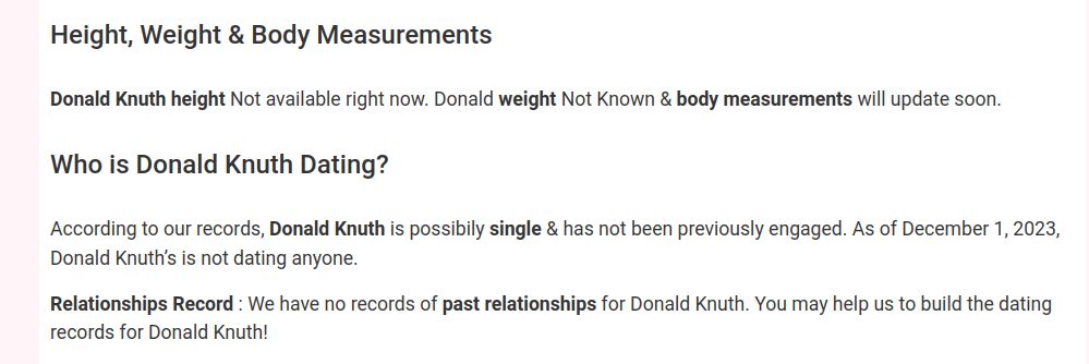 [dubious text from "Celebrity Birthdays" site.]
Height, Weight & Body Measurements

Donald Knuth height Not available right now. Donald weight Not Known & body measurements will update soon.
Who is Donald Knuth Dating?

According to our records, Donald Knuth is possibily single & has not been previously engaged. As of December 1, 2023, Donald Knuth’s is not dating anyone.

Relationships Record : We have no records of past relationships for Donald Knuth. You may help us to build the dating records for Donald Knuth!