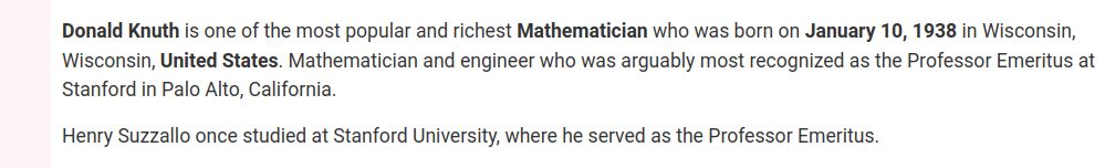 [dubious text from "Celebrity Birthdays" site.]
Donald Knuth is one of the most popular and richest Mathematician who was born on January 10, 1938 in Wisconsin, Wisconsin, United States. Mathematician and engineer who was arguably most recognized as the Professor Emeritus at Stanford in Palo Alto, California.

Henry Suzzallo once studied at Stanford University, where he served as the Professor Emeritus.