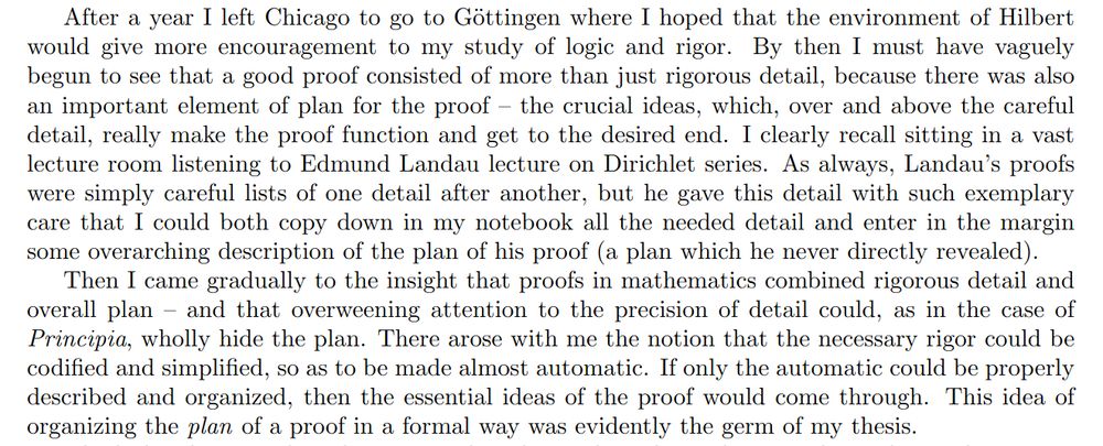 After a year I left Chicago to go to Göttingen where I hoped that the environment of Hilbert would give more encouragement to my study of logic and rigor. By then I must have vaguely begun to see that a good proof consisted of more than just rigorous detail, because there was also an important element of plan for the proof -- the crucial ideas, which, over and above the careful detail, really make the proof function and get to the desired end. I clearly recall sitting in a vast lecture room listening to Edmund Landau lecture on Dirichlet series. As always, Landau's proofs were simply careful lists of one detail after another, but he gave this detail with such exemplary care that I could both copy down in my notebook all the needed detail and enter in the margin some overarching description of the plan of his proof (a plan which he never directly revealed).

Then I came gradually to the insight that proofs in mathematics combined rigorous detail and overall plan -- and that overweening attention to the precision of detail could, as in the case of \emph{Principia}, wholly hide the plan. There arose with me the notion that the necessary rigor could be codified and simplified, so as to be made almost automatic. If only the automatic could be properly described and organized, then the essential ideas of the proof would come through. This idea of organizing the \emph{plan} of a proof in a formal way was evidently the germ of my thesis.
