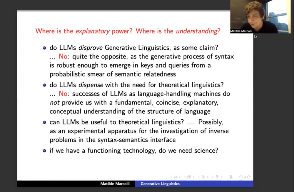 slide from talk by Matilde Marcolli, title: "Where is the explanatory power? Where is the understanding?"

* do LLMs disprove Generative Linguistics, as some claim?
... No: quite the opposite, as the generative process of syntax is robust enough to emerge in keys and queries from a probabilistic smear of semantic relatedness

* do LLMs dispense with the need for theoretical linguistics?
... No: successes of LLMs as language-handling machines do not provide us with a fundamental, coincise, explanatory, conceptual understanding of the structure of language

* can LLMs be useful to theoretical linguistics?
.... Possibly, as an experimental apparatus for the investigation of inverse problems in the syntax-semantics interface

* if we have a functioning technology, do we need science?