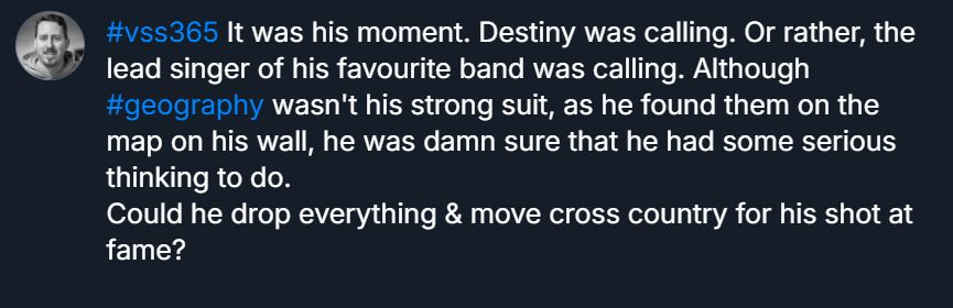 A long skeet draft. It reads: "#vss365 It was his moment. Destiny was calling. Or rather, the lead singer of his favourite band was calling. Although #geography wasn't his strong suit, as he found them on the map on his wall, he was damn sure that he had some serious thinking to do. 
Could he drop everything & move cross country for his shot at fame?"