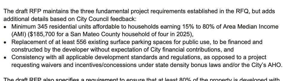 The draft RFP maintains the three fundamental project requirements established in the RFQ, but adds additional details based on City Council feedback: • Minimum 345 residential units affordable to households earning 15% to 80% of Area Median Income (AMI) ($185,700 for a San Mateo County household of four in 2025), • Replacement of at least 556 existing surface parking spaces for public use, to be financed and constructed by the developer without expectation of City financial contributions, and • Consistency with all applicable development standards and regulations, as opposed to a project requesting waivers and incentives/concessions under state density bonus laws and/or the City’s AHO. 