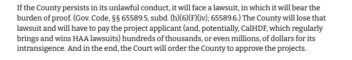If the County persists in its unlawful conduct, it will face a lawsuit, in which it will bear the burden of proof. (Gov. Code, §§ 65589.5, subd. (h)(6)(F)(iv); 65589.6.) The County will lose that lawsuit and will have to pay the project applicant (and, potentially, CalHDF, which regularly
brings and wins HAA lawsuits) hundreds of thousands, or even millions, of dollars for its intransigence. And in the end, the Court will order the County to approve the projects.