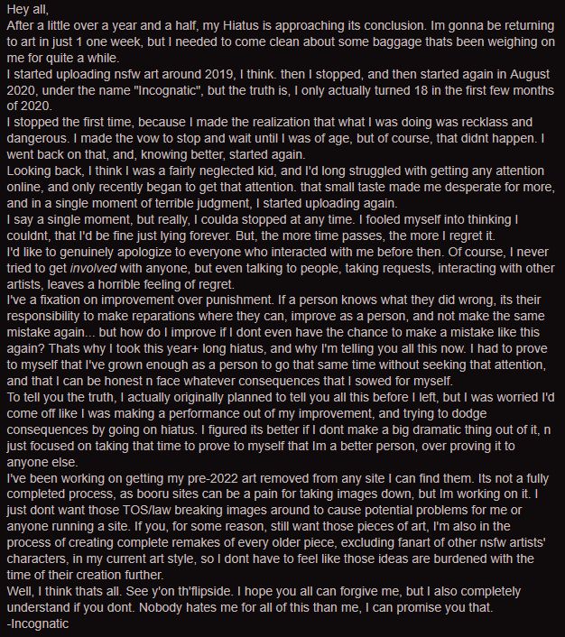 Screenshot of a written message. Transcript reads:
"
Hey all,

After a little over a year and a half, my Hiatus is approaching its conclusion. Im gonna be returning to art in just 1 one week, but I needed to come clean about some baggage thats been weighing on me for quite a while.

I started uploading nsfw art around 2019, I think. then I stopped, and then started again in August 2020, under the name "Incognatic", but the truth is, I only actually turned 18 in the first few months of 2020.

I stopped the first time, because I made the realization that what I was doing was recklass and dangerous. I made the vow to stop and wait until I was of age, but of course, that didnt happen. I went back on that, and, knowing better, started again.

Looking back, I think I was a fairly neglected kid, and I'd long struggled with getting any attention online, and only recently began to get that attention. that small taste made me desperate for more, and in a single moment of terrible judgment, I started uploading again.

I say a single moment, but really, I coulda stopped at any time. I fooled myself into thinking I couldnt, that I'd be fine just lying forever. But, the more time passes, the more I regret it.

I'd like to genuinely apologize to everyone who interacted with me before then. Of course, I never tried to get involved with anyone, but even talking to people, taking requests, interacting with other artists, leaves a horrible feeling of regret.

I've a fixation on improvement over punishment. If a person knows what they did wrong, its their responsibility to make reparations where they can, improve as a person, and not make the same mistake again... but how do I improve if I dont even have the chance to make a mistake like this again? Thats why I took this year+ long hiatus, and why I'm telling you all this now. I had to prove to myself that I've grown enough as a person to go that same time without seeking that attention, and that I can be honest n face whatever consequ…