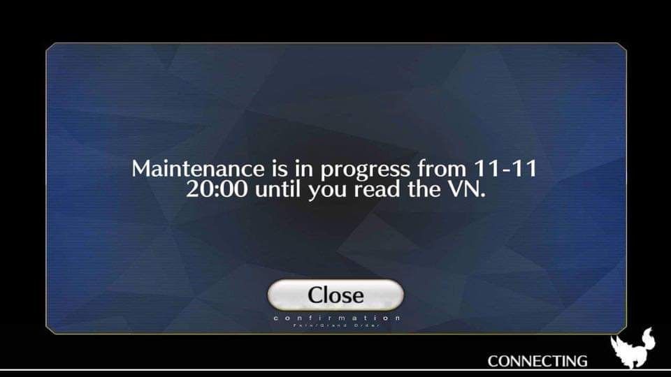 A fake screenshot of the game "Fate/Grand Order." It's a textbox that reads "Maintenance is in progress from 11 - 11 20:00 until you read the VN."

Context: The Japanese server of the game "Fate/Grand Order" has been undergoing maintenance since 1:00 A.M., leaving players unable to log in to the game.
It is a fairly common meme with older fans of the "Fate/" series to tell newer fans to read the Visual Novel "Fate/stay night" which originated the franchise and provides extra context for the game's world and lore.