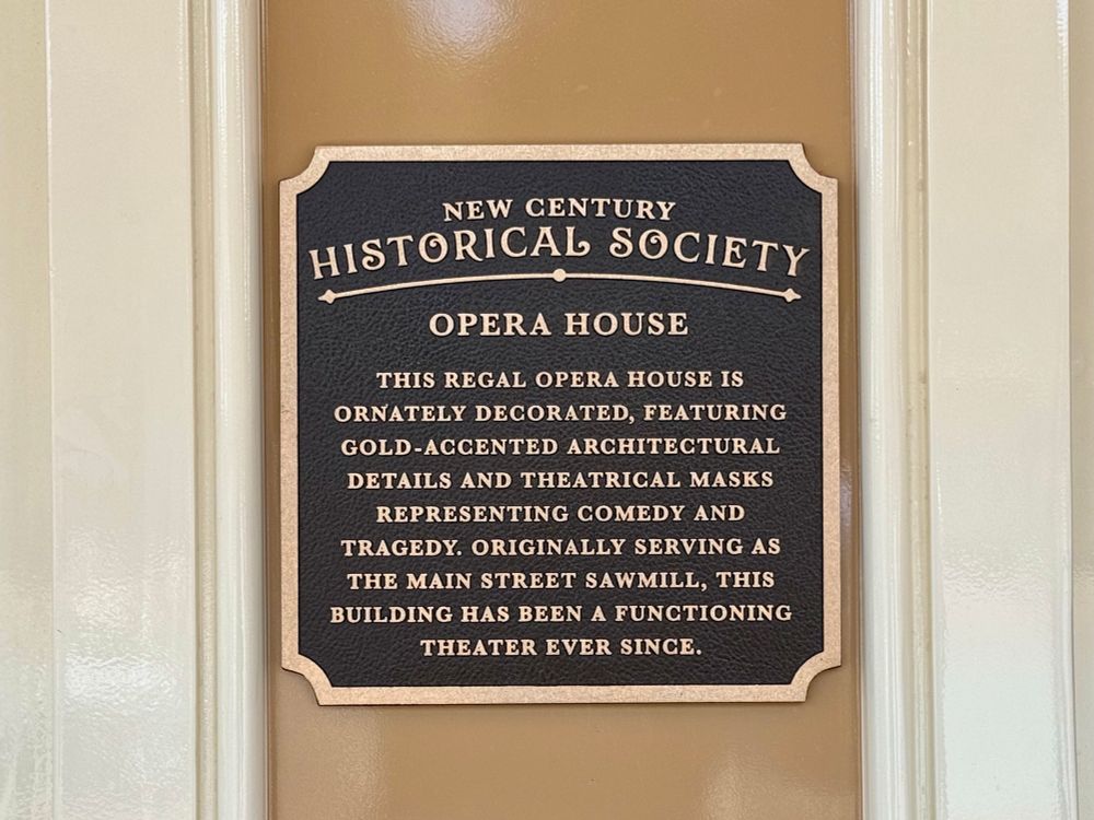 NEW CENTURY
HISTORICAL SOCIETY
OPERA HOUSE

THIS REGAL OPERA HOUSE IS
ORNATELY DECORATED, FEATURING GOLD-ACCENTED ARCHITECTURAL DETAILS AND THEATRICAL MASKS REPRESENTING COMEDY AND TRAGEDY. ORIGINALLY SERVING AS THE MAIN STREET SAWMILL, THIS BUILDING HAS BEEN A FUNCTIONING THEATER EVER SINCE.