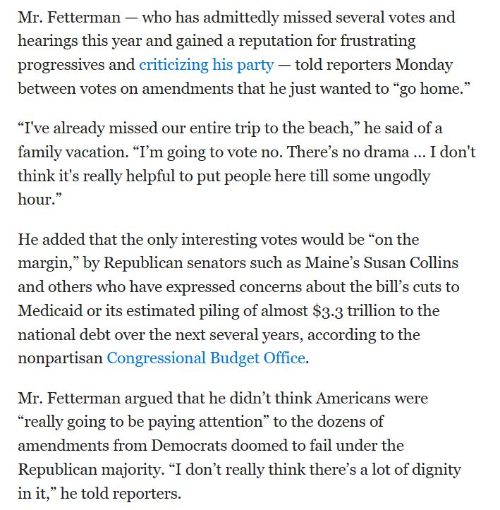 Mr. Fetterman — who has admittedly missed several votes and hearings this year and gained a reputation for frustrating progressives and criticizing his party — told reporters Monday between votes on amendments that he just wanted to “go home.”
“I've already missed our entire trip to the beach,” he said of a family vacation. “I’m going to vote no. There’s no drama … I don't think it's really helpful to put people here till some ungodly hour.”
He added that the only interesting votes would be “on the margin,” by Republican senators such as Maine’s Susan Collins and others who have expressed concerns about the bill’s cuts to Medicaid or its estimated piling of almost $3.3 trillion to the national debt over the next several years, according to the nonpartisan Congressional Budget Office. 
Mr. Fetterman argued that he didn’t think Americans were “really going to be paying attention” to the dozens of amendments from Democrats doomed to fail under the Republican majority. “I don’t really think there’s a lot of dignity in it,” he told reporters.