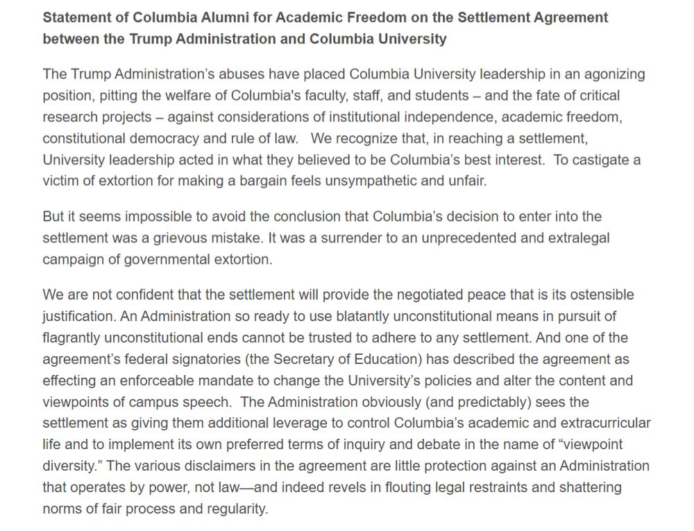 Statement of Columbia Alumni for Academic Freedom on the Settlement Agreement between the Trump Administration and Columbia University

The Trump Administration’s abuses have placed Columbia University leadership in an agonizing position, pitting the welfare of Columbia's faculty, staff, and students – and the fate of critical research projects – against considerations of institutional independence, academic freedom, constitutional democracy and rule of law.   We recognize that, in reaching a settlement, University leadership acted in what they believed to be Columbia’s best interest.  To castigate a victim of extortion for making a bargain feels unsympathetic and unfair.

But it seems impossible to avoid the conclusion that Columbia’s decision to enter into the settlement was a grievous mistake. It was a surrender to an unprecedented and extralegal campaign of governmental extortion.

We are not confident that the settlement will provide the negotiated peace that is its ostensible justification. An Administration so ready to use blatantly unconstitutional means in pursuit of flagrantly unconstitutional ends cannot be trusted to adhere to any settlement. And one of the agreement’s federal signatories (the Secretary of Education) has described the agreement as effecting an enforceable mandate to change the University’s policies and alter the content and viewpoints of campus speech.  The Administration obviously (and predictably) sees the settlement as giving them additional leverage to control Columbia’s academic and extracurricular life and to implement its own preferred terms of inquiry and debate in the name of “viewpoint diversity.” The various disclaimers in the agreement are little protection against an Administration that operates by power, not law—and indeed revels in flouting legal restraints and shattering norms of fair process and regularity.