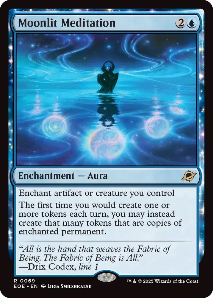 Moonlit Meditation {2}{U}
Enchantment — Aura
Enchant artifact or creature you control
The first time you would create one or more tokens each turn, you may instead create that many tokens that are copies of enchanted permanent.


Flavor text: “All is the hand that weaves the Fabric of Being. The Fabric of Being is All.”
—Drix Codex, line 1