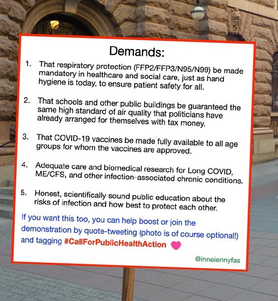Image of a demo sign with the text:

1. That respiratory protection (FFP2/FFP3/N95/N99) be made mandatory in healthcare and social care, just as hand hygiene is today, to ensure patient safety for all.
2. That schools and other public buildings be guaranteed the same high standard of air quality that politicians have already arranged for themselves with tax money.
3. That COVID-19 vaccines be made fully available to all age groups for whom the vaccines are approved.
4. Adequate care and biomedical research for Long COVID, ME/CFS, and other infection-associated chronic conditions.
5. Honest, scientifically sound public education about the risks of infection and how best to protect each other.
If you want this too, you can help boost or join the demonstration by quote-tweeting (photo is of course optional!) and tagging #CallForPublicHealthAction @inneiennyfas.bsky.social
