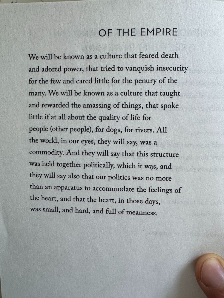 Of The Empire 
by Mary Oliver

We will be known as a culture that feared death
and adored power, that tried to vanquish insecurity
for the few and cared little for the penury of the
many. We will be known as a culture that taught
and rewarded the amassing of things, that spoke
little if at all about the quality of life for
people (other people), for dogs, for rivers. All
the world, in our eyes, they will say, was a
commodity. And they will say that this structure
was held together politically, which it was, and
they will say also that our politics was no more
than an apparatus to accommodate the feelings of
the heart, and that the heart, in those days,
was small, and hard, and full of meanness.