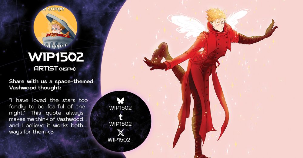 A contributor intro graphic featuring a very sweet Vash with glowing angel wings. He's striking a cute pose on one leg, eyes closed and smiling serenely.

The graphic reads:

Wip1502 (NSFW Artist)
Share with us a space-themed Vashwood thought: "I have loved the stars too fondly to be fearful of the night." This quote always makes me think of Vashwood and I believe it works both ways for them <3

Socials
wip1502 on Bluesky and Tumblr; wip1502_ on X.