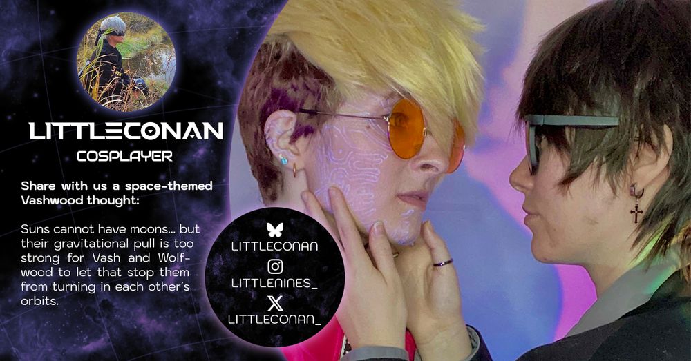 A contributor intro graphic showing a close-up shot of Wolfwood (Deckard) cupping the face of Vash (Kida). They're staring intensely at each other; Vash's plant markings are visible.

The graphic reads:

Littleconan (Cosplayer)
Share with us a space-themed Vashwood thought: Suns cannot have moons... but their gravitational pull is too strong for Vash and Wolfwood to let that stop them from turning in each other's orbits.

Socials
littleconan on Bluesky; littlenines_ on Instagram; littleconan_ on X.