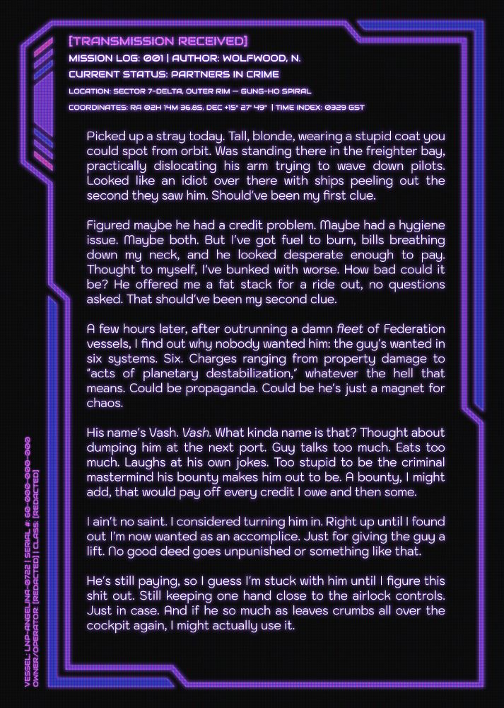 Mission Log 01 by N. Wolfwood; status: Partners In Crime.

Picked up a stray today. Tall, blonde, wearing a stupid coat you could spot from orbit. Was standing there in the freighter bay, practically dislocating his arm trying to wave down pilots. Looked like an idiot over there with ships peeling out the second they saw him. Should've been my first clue.

Figured maybe he had a credit problem. Maybe had a hygiene issue. Maybe both. But I've got fuel to burn, bills breathing down my neck, and he looked desperate enough to pay. Thought to myself, I've bunked with worse. How bad could it be? He offered me a fat stack for a ride out, no questions asked. That should've been my second clue.

A few hours later, after outrunning a damn fleet of Federation vessels, I find out why nobody wanted him: the guy's wanted in six systems. Six. Charges ranging from property damage to "acts of planetary destabilization," whatever the hell that means. Could be propaganda. Could be he's just a magnet for chaos.

His name's Vash. Vash. What kinda name is that? Thought about dumping him at the next port. Guy talks too much. Eats too much. Laughs at his own jokes. Too stupid to be the criminal mastermind his bounty makes him out to be. A bounty, I might add, that would pay off every credit I owe and then some.

I ain't no saint. I considered turning him in. Right up until I found out I'm now wanted as an accomplice. Just for giving the guy a lift. No good deed goes unpunished or something like that.

He's still paying, so I guess I'm stuck with him until I figure this shit out. Still keeping one hand close to the airlock controls. Just in case. And if he so much as leaves crumbs all over the cockpit again, I might actually use it.