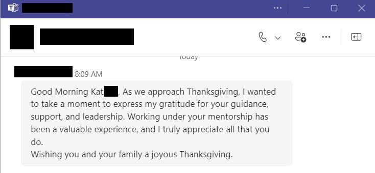 Teams message reads “Good Morning Kat. As we approach Thanksgiving, I wanted to take a moment to express my gratitude for your guidance, support, and leadership. Working under your mentorship has been a valuable experience, and I truly appreciate all you do. Wishing you and your family a joyous  Thanksgiving.”