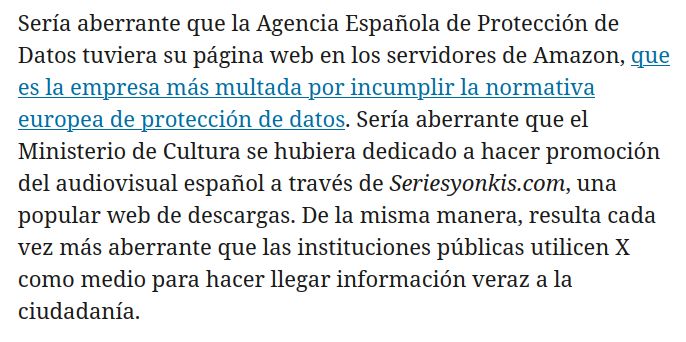 Captura de pantalla con el siguiente texto: Sería aberrante que la Agencia Española de Protección de Datos tuviera su página web en los servidores de Amazon, que es la empresa más multada por incumplir la normativa europea de protección de datos. Sería aberrante que el Ministerio de Cultura se hubiera dedicado a hacer promoción del audiovisual español a través de Seriesyonkis.com, una popular web de descargas. De la misma manera, resulta cada vez más aberrante que las instituciones públicas utilicen X como medio para hacer llegar información veraz a la ciudadanía.