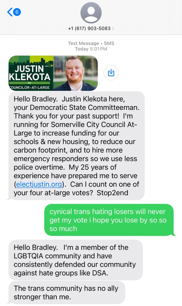 
him: Hello Bradley. Justin Klekota here, your Democratic State Committeeman.
Thank you for your past support! I'm running for Somerville City Council At-Large to increase funding for our schools & new housing, to reduce our carbon footprint, and to hire more emergency responders so we use less police overtime. My 25 years of experience have prepared me to serve (electjustin.org). Can I count on one of your four at-large votes? Stop2end

me: 
cynical trans hating losers will never get my vote i hope you lose by so so so much

him: Hello Bradley. I'm a member of the LGBTQIA community and have consistently defended our community against hate groups like DSA.
The trans community has no ally stronger than me.