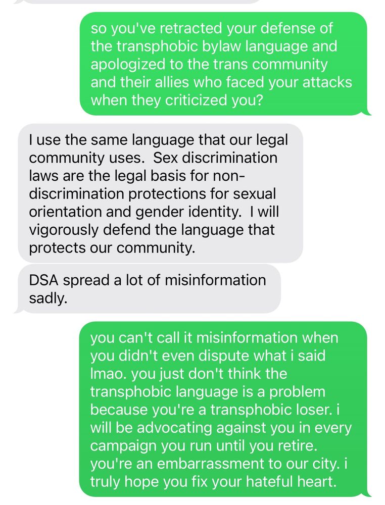 me: so you've retracted your defense of the transphobic bylaw language and apologized to the trans community and their allies who faced your attacks when they criticized you?

him: I use the same language that our legal community uses. Sex discrimination laws are the legal basis for non-discrimination protections for sexual orientation and gender identity. I will vigorously defend the language that protects our community.
DSA spread a lot of misinformation sadly.
you can't call it misinformation when you didn't even dispute what i said

me: Imao. you just don't think the transphobic language is a problem because you're a transphobic loser. i will be advocating against you in every campaign you run until you retire. you're an embarrassment to our city. i truly hope you fix your hateful heart.
