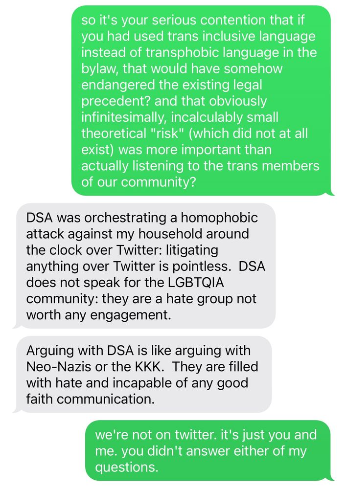 me: so it's your serious contention that if you had used trans inclusive language instead of transphobic language in the bylaw, that would have somehow endangered the existing legal precedent? and that obviously infinitesimally, incalculably small theoretical "risk" (which did not at all exist) was more important than actually listening to the trans members of our community?

him: DSA was orchestrating a homophobic attack against my household around the clock over Twitter: litigating anything over Twitter is pointless. DSA does not speak for the LGBTQIA community: they are a hate group not worth any engagement.
Arguing with DSA is like arguing with Neo-Nazis or the KKK. They are filled with hate and incapable of any good faith communication.

me: we're not on twitter. it's just you and me. you didn't answer either of my questions.