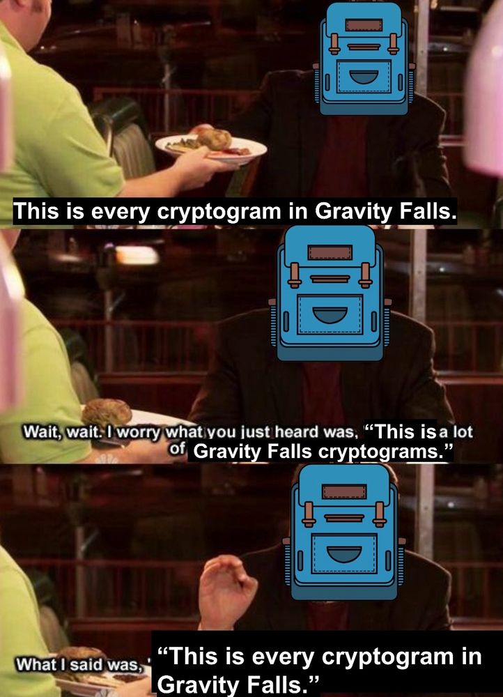 “This is every cryptogram in Gravity Falls.”

“Wait, wait. I worry what you just heard was, “This is a lot of Gravity Falls cryptograms.””

“What I said was, “This is every cryptogram ins Gravity Falls.””
