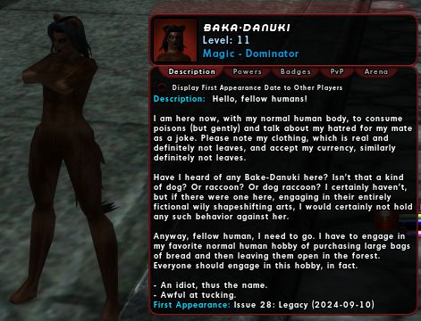 Baka-Danuki, a City of Heroes character. She is small and covered by brown fur.

"Hello, fellow humans! I am here now, with my normal human body, to consume poisons (but gently) and talk about my hatred for my mate as a joke. Please note my clothing, which is real and definitely not leaves, and accept my currency, similarly definitely not leaves. 

Have I heard of any Bake-Danuki here? Isn't that a kind of dog? Or raccoon? Or dog raccoon? I certainly haven't, but if there were one here, engaging in their entirely fictional wily shapeshifting arts, I would certainly not hold any such behavior against her. 

Anyway, fellow human, I need to go. I have to engage in my favorite normal human hobby of purchasing large bags of bread and then leaving them open in the forest. Everyone should engage in this hobby, in fact. 

- An idiot, thus the name. 
- Awful at tucking."