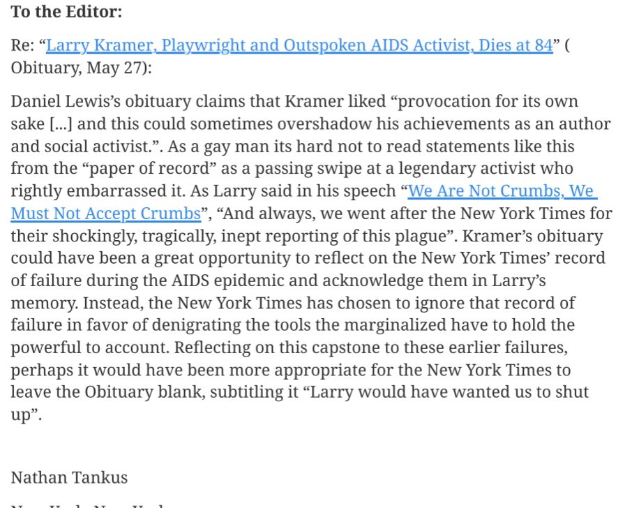 To the Editor:

Re: “Larry Kramer, Playwright and Outspoken AIDS Activist, Dies at 84” ( Obituary, May 27):

Daniel Lewis’s obituary claims that Kramer liked “provocation for its own sake [...] and this could sometimes overshadow his achievements as an author and social activist.”. As a gay man its hard not to read statements like this from the “paper of record” as a passing swipe at a legendary activist who rightly embarrassed it. As Larry said in his speech “We Are Not Crumbs, We Must Not Accept Crumbs”, “And always, we went after the New York Times for their shockingly, tragically, inept reporting of this plague”. Kramer’s obituary could have been a great opportunity to reflect on the New York Times’ record of failure during the AIDS epidemic and acknowledge them in Larry’s memory. Instead, the New York Times has chosen to ignore that record of failure in favor of denigrating the tools the marginalized have to hold the powerful to account. Reflecting on this capstone to these earlier failures, perhaps it would have been more appropriate for the New York Times to leave the Obituary blank, subtitling it “Larry would have wanted us to shut up”. 

 

Nathan Tankus

New York, New York.