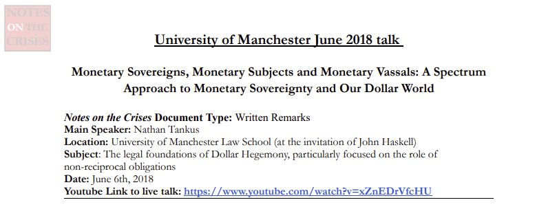 University of Manchester June 2018 talk
Monetary Sovereigns, Monetary Subjects and Monetary Vassals: A Spectrum
Approach to Monetary Sovereignty and Our Dollar World
Notes on the Crises Document Type: Written Remarks
Main Speaker: Nathan Tankus
Location: University of Manchester Law School (at the invitation of John Haskell)
Subject: The legal foundations of Dollar Hegemony, particularly focused on the role of
non-reciprocal obligations
Date: June 6th, 2018
Youtube Link to live talk: https://www.youtube.com/watch?v=xZnEDrVfcHU