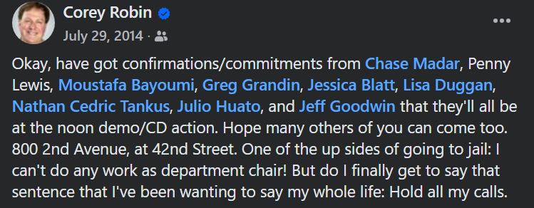 Corey Robin:

Okay, have got confirmations/commitments from Chase Madar, Penny Lewis, Moustafa Bayoumi, Greg Grandin, Jessica Blatt, Lisa Duggan, Nathan Cedric Tankus, Julio Huato, and Jeff Goodwin that they'll all be at the noon demo/CD action. Hope many others of you can come too. 800 2nd Avenue, at 42nd Street. One of the up sides of going to jail: I can't do any work as department chair! But do I finally get to say that sentence that I've been wanting to say my whole life: Hold all my calls.