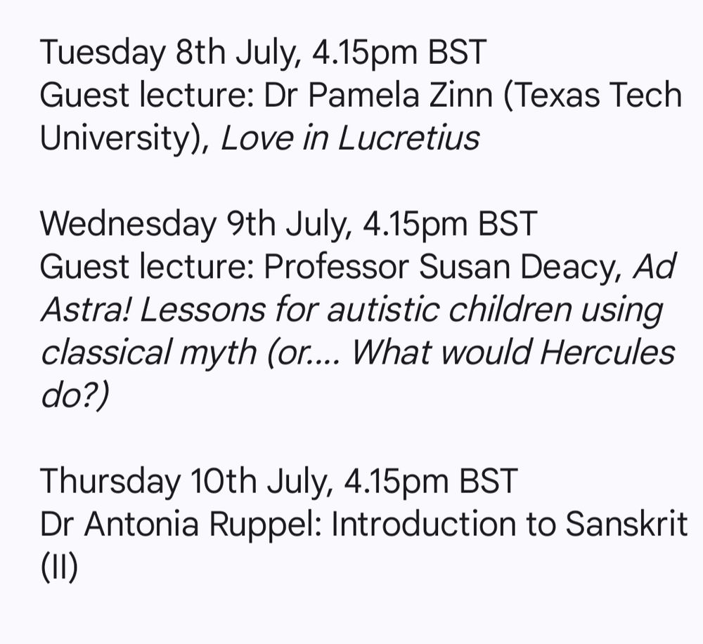 Tuesday 8th July, 4.15pm BST
Guest lecture: Dr Pamela Zinn (Texas Tech University), Love in Lucretius
 
Wednesday 9th July, 4.15pm BST
Guest lecture: Professor Susan Deacy, Ad Astra! Lessons for autistic children using classical myth (or.... What would Hercules do?)
 
Thursday 10th July, 4.15pm BST
Dr Antonia Ruppel: Introduction to Sanskrit (II)
