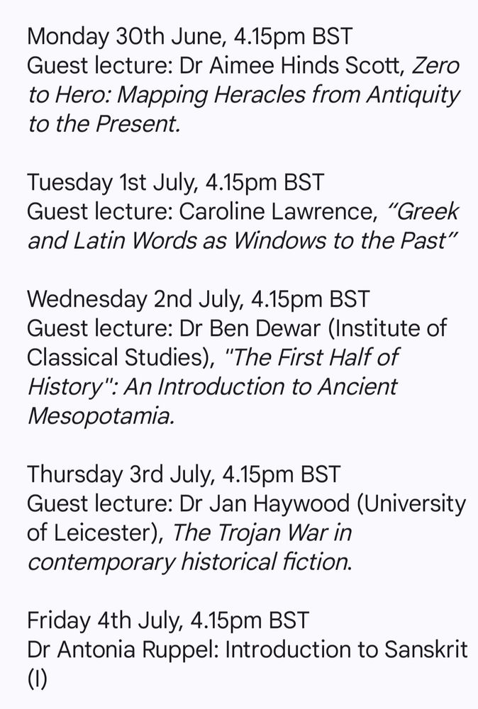 Monday 30th June, 4.15pm BST
Guest lecture: Dr Aimee Hinds Scott, Zero to Hero: Mapping Heracles from Antiquity to the Present.
 
Tuesday 1st July, 4.15pm BST
Guest lecture: Caroline Lawrence, “Greek and Latin Words as Windows to the Past”
 
Wednesday 2nd July, 4.15pm BST
Guest lecture: Dr Ben Dewar (Institute of Classical Studies), "The First Half of History": An Introduction to Ancient Mesopotamia.
 
Thursday 3rd July, 4.15pm BST
Guest lecture: Dr Jan Haywood (University of Leicester), The Trojan War in contemporary historical fiction.
 
Friday 4th July, 4.15pm BST
Dr Antonia Ruppel: Introduction to Sanskrit (I)
