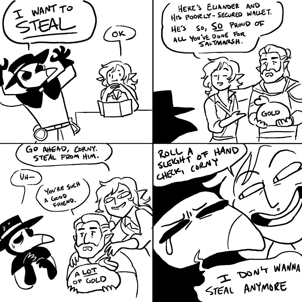 PANEL 1: 
CORNELIUS, frustrated: I want to STEAL!
DM, sitting behind his screen: Ok.

PANEL 2: 
The DM introduces a man with sad-looking eyes carrying a comically-large pouch of gold, labeled "GOLD." 
DM: Here's Eliander and his poorly-secured wallet. He's so, SO proud of all you've done for Saltmarsh.

PANEL 3: 
The DM taunts Cornelius with sad-eyed Eliander, whose gold pouch is now labeled "A LOT of gold." Corny looks uncomfortable.
DM: Go ahead, Corny. Steal from him.
CORNELIUS: Uh-
ELIANDER: You're such a good friend.

PANEL 4:
The DM's face is now pressed up against Corny's, smug as he can be. Cornelius looks like a sad wet pathetic blob.
DM: Roll a sleight of hand check, Corny.
CORNELIUS: I don't wanna steal anymore :(