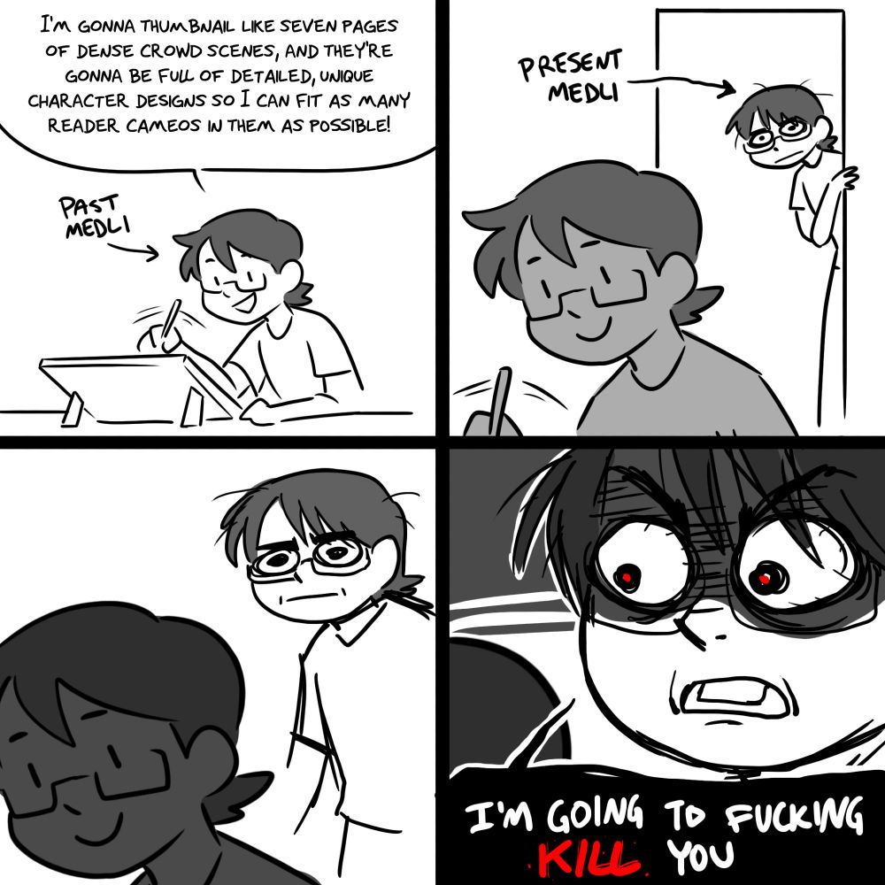 PANEL 1:
past medli is drawing her long-form webcomic.
PAST MEDLI: I'm gonna thumbnail like seven pages of dense crowd scenes, and they're gonna be full of detailed, unique character designs so I can fit as many reader cameos in them as possible!

PANEL 2: 
a disheveled-looking present medli emerges from a doorway in the background, glaring at past medli with complete and utter contempt.

PANEL 3: 
present medli approaches closer. Past medli remains oblivious to this.

PANEL 4:
present medli gets right up behind past medli.
PRESENT MEDLI: I'm going to fucking KILL you