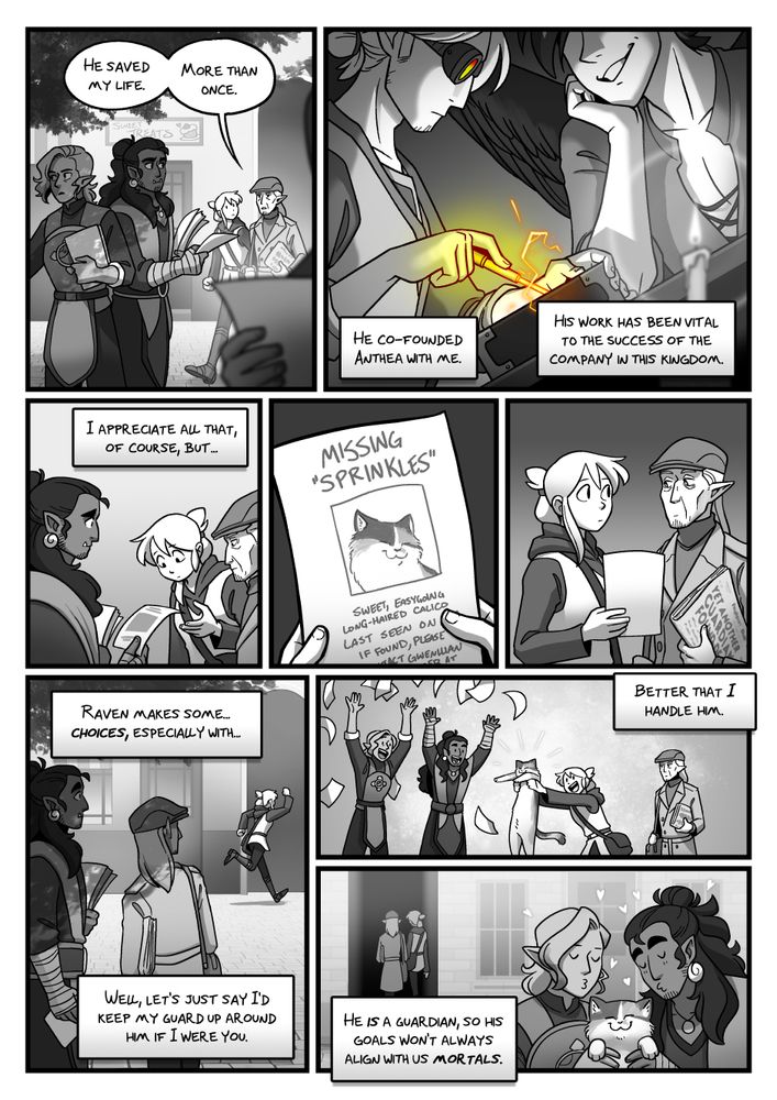 Kat and Hech approach the people handing out flyers, as Hech does a bit of monologuing. 

HECH: He saved my life. More than once.

A brief flashback panel of a much younger Hechoton and a seemingly-unchanged Raven. Hech appears to be appending magic into a thing he is building.

HECH: He co-founded Anthea with me. His work has been vital to the success of the company in this kingdom. I appreciate all that, of course, but... 

One of the people hands Kat a missing pet flyer, which seems be about Sprinkles, the cat from the previous page. Kat and Hech give each other a look, before Kat runs back.

HECH: Raven makes some... choices, especially with... Well, let's just say I'd keep my guard up around him if I were you.

Kat returns with Sprinkles. The two people look overjoyed.

HECH: Better that I handle him.

The flyer people give Sprinkles kisses as Kat and Hech exit through another alleyway.

HECH: He IS a Guardian, so his goals won't always align with us mortals.