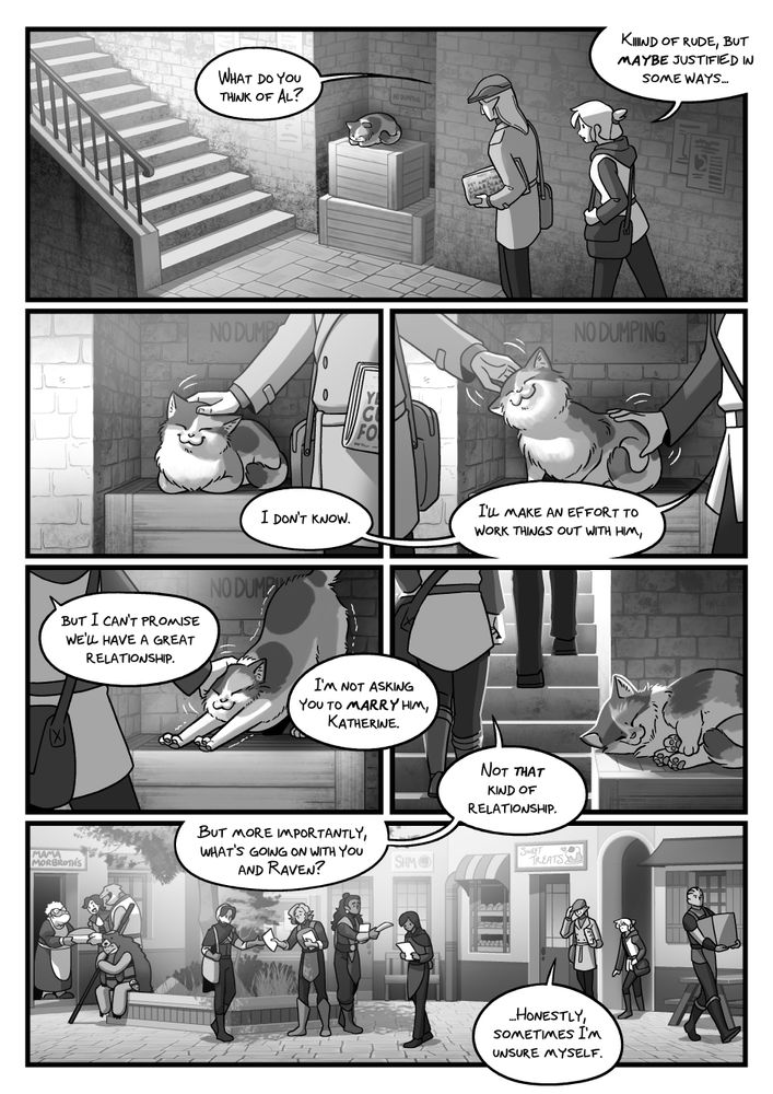 Kat and Hechoton pass by a cozy-looking cat and continue their conversation, each giving the cat some pets as they walk by.

HECH: What do you think of Al?

KAT: Kiiind of rude, but maybe justified in some ways...

KAT: I don't know. I'll make an effort to work things out with him, but I can't promise we'll have a great relationship.

HECH: I'm not asking you to MARRY him, Katherine.

KAT: Not THAT kind of relationship.

They enter a plaza of sorts. Some people appear to be handing out flyers.

KAT: But more importantly, what's going on with you and Raven?

HECH: ...Honestly, sometimes I'm unsure myself.
