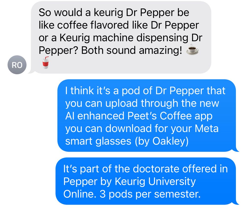 Screen shot of a group text: RO says so would a Keurig Dr Pepper be like a coffee flavored like Dr Pepper or a Keurig machine dispensing Dr Pepper? Both sound amazing. I reply: I think it’s a pod of Dr Pepper that you can upload through the new AI enhanced Pete’s coffee app you can download for your Meta smart glasses (by Oakley). It’s part of the Doctorate offered in Pepper by Keurig University online. Three pods per semester.