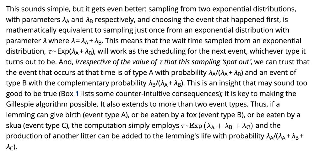 This sounds simple, but it gets even better: sampling from two exponential distributions, with parameters λA and λB respectively, and choosing the event that happened first, is mathematically equivalent to sampling just once from an exponential distribution with parameter λ where λ = λA + λB. This means that the wait time sampled from an exponential distribution, τ ~ Exp(λA + λB), will work as the scheduling for the next event, whichever type it turns out to be. And, irrespective of the value of τ that this sampling ‘spat out’, we can trust that the event that occurs at that time is of type A with probability λA/(λA + λB) and an event of type B with the complementary probability λB/(λA + λB). This is an insight that may sound too good to be true (Box 1 lists some counter-intuitive consequences); it is key to making the Gillespie algorithm possible. It also extends to more than two event types. Thus, if a lemming can give birth (event type A), or be eaten by a fox (event type B), or be eaten by a skua (event type C), the computation simply employs and the production of another litter can be added to the lemming's life with probability λA/(λA + λB + λC).