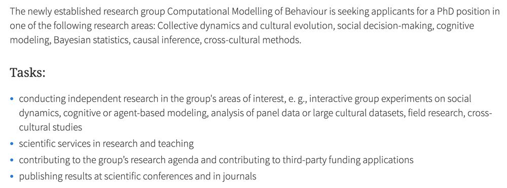 The newly established research group Computational Modelling of Behaviour is seeking applicants for a PhD position in one of the following research areas: Collective dynamics and cultural evolution, social decision-making, cognitive modeling, Bayesian statistics, causal inference, cross-cultural methods.

Tasks:

    conducting independent research in the group's areas of interest, e. g., interactive group experiments on social dynamics, cognitive or agent-based modeling, analysis of panel data or large cultural datasets, field research, cross-cultural studies
    scientific services in research and teaching
    contributing to the group’s research agenda and contributing to third-party funding applications
    publishing results at scientific conferences and in journals
