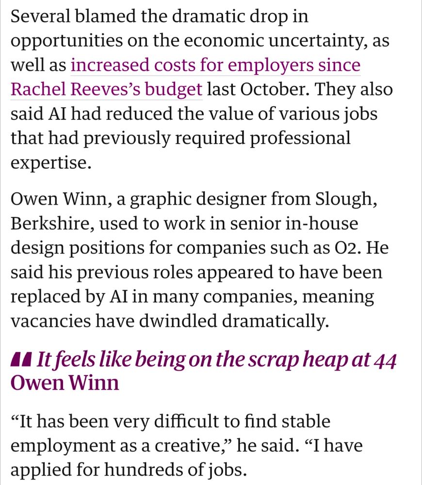 Guardian article screenshot: Several blamed the dramatic drop in opportunities on the economic uncertainty, as well as increased costs for employers since Rachel Reeves’s budget last October. They also said AI had reduced the value of various jobs that had previously required professional expertise.

Owen Winn, a graphic designer from Slough, Berkshire, used to work in senior in-house design positions for companies such as O2. He said his previous roles appeared to have been replaced by AI in many companies, meaning vacancies have dwindled dramatically.

It feels like being on the scrap heap at 44
Owen Winn
“It has been very difficult to find stable employment as a creative,” he said. “I have applied for hundreds of jobs.