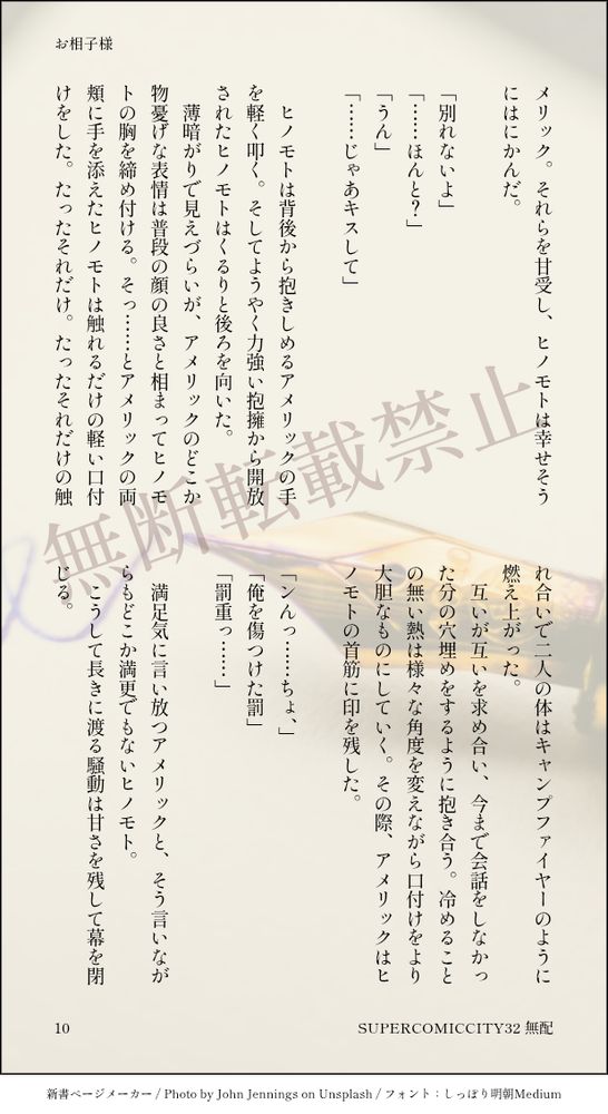 メリック。それらを甘受し、ヒノモトは幸せそうにはにかんだ。
　
「別れないよ」
「……ほんと？」
「うん」
「……じゃあキスして」
　
　ヒノモトは背後から抱きしめるアメリックの手を軽く叩く。そしてようやく力強い抱擁から開放されたヒノモトはくるりと後ろを向いた。
　薄暗がりで見えづらいが、アメリックのどこか物憂げな表情は普段の顔の良さと相まってヒノモトの胸を締め付ける。そっ……とアメリックの両頬に手を添えたヒノモトは触れるだけの軽い口付けをした。たったそれだけ。たったそれだけの触れ合いで二人の体はキャンプファイヤーのように燃え上がった。
　互いが互いを求め合い、今まで会話をしなかった分の穴埋めをするように抱き合う。冷めることの無い熱は様々な角度を変えながら口付けをより大胆なものにしていく。その際、アメリックはヒノモトの首筋に印を残した。
　
「ンんっ……ちょ、」
「俺を傷つけた罰」
「罰重っ……」
　
　満足気に言い放つアメリックと、そう言いながらもどこか満更でもないヒノモト。
　こうして長きに渡る騒動は甘さを残して幕を閉じる。
