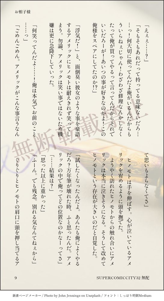 「えぇぇ……？」
「そもそもあれだって持ってる意味ないだろ……っ！何大切に使ってんだよ俺がいるんだからもういらねぇじゃん！わざわざ修理なんかしなくたって俺が買ってやるって言ってんだからそれでいいだろーが！あいつの事が好きなのかよ！この俺様をスペアにしてたのか！？」
　
「浮気だ！」と、面倒臭い彼女のような事を豪語するアメリックにヒノモトは耐えきれず笑ってしまう。勿論、アメリックは笑い事ではないため機嫌は更に急降下していった。
　
「何笑ってんだよ……！俺は本気でお前のこと……っ」
「ごめんごめん。アメリックがこんな事言うなんて思いもよらなくてさ」
　
　ヒノモトは手を伸ばす。心が泣いているアメリックを宥めるように頭を撫でた。
　ようやく訪れたヒノモトからの触れ合いにアメリックは本当に泣きそうになる。そうして改めてヒノモトという存在が大きいのだと自覚した。
　
「試したくなったんだよ。あんたも俺によくやるだろ？万年筆が壊れた時、ふと思ったんだ。アメリックの中で俺ってどの位置なのかなーってさ」
「……結果は？」
「思った以上に重かった」
「ふーん。でも残念。別れる気なんてねぇから」
　
　ぐりぐりとヒノモトの肩口に頭を押し当てるア