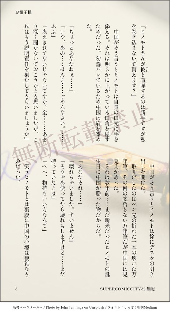 　
「ヒノモトさんが彼（アレ）と喧嘩するのは勝手ですが私を巻き込まないで貰えます？」
　
　中国がそう言うとヒノモトは自身の口元に手を添える。それは明らかに上がっている口角を隠すためだった。勿論バレているため中国は眉を顰めた。
　
「ちょっとあなたねぇ……」
「いや、あの……ほんと……ごめんなさい。……ふふ」
「堪えきれてないじゃないですか。全く……あまり深く聞かないでおこうかとも思いましたが、これはもう説明責任を果たしてもらいましょうか」
　
　中国がそう言うとヒノモトは徐にデスクの引き出しを開けた。
　取りだしたのはペン先の折れた一本の壊れた万年筆。その何の変哲もない万年筆だが中国には見覚えがあった。
　それは数年前……まだ新米だったヒノモトの誕生日に中国が贈った物だからだ。
　
「あなたそれ……」
「壊れちゃいました。すいません」
「そりゃあ使ってたら壊れもしますけど……まだ持っていたとは」
「へへ、物持ちいい方なんで」
　
　笑うヒノモトとは裏腹に中国の心境は複雑なものだった。
