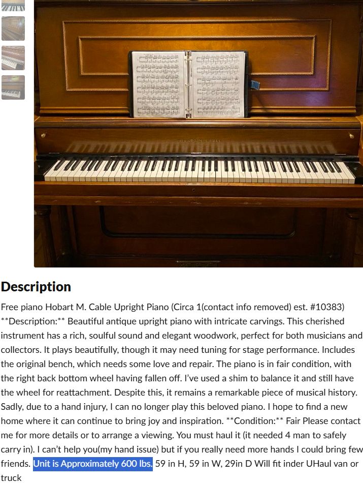 Free piano Hobart M. Cable Upright Piano (Circa 1(contact info removed) est. #10383) **Description:** Beautiful antique upright piano with intricate carvings. This cherished instrument has a rich, soulful sound and elegant woodwork, perfect for both musicians and collectors. It plays beautifully, though it may need tuning for stage performance. Includes the original bench, which needs some love and repair. The piano is in fair condition, with the right back bottom wheel having fallen off. I’ve used a shim to balance it and still have the wheel for reattachment. Despite this, it remains a remarkable piece of musical history. Sadly, due to a hand injury, I can no longer play this beloved piano. I hope to find a new home where it can continue to bring joy and inspiration. **Condition:** Fair Please contact me for more details or to arrange a viewing. You must haul it (it needed 4 man to safely carry in). I can’t help you(my hand issue) but if you really need more hands I could bring few friends. Unit is Approximately 600 lbs. 59 in H, 59 in W, 29in D Will fit inder UHaul van or truck