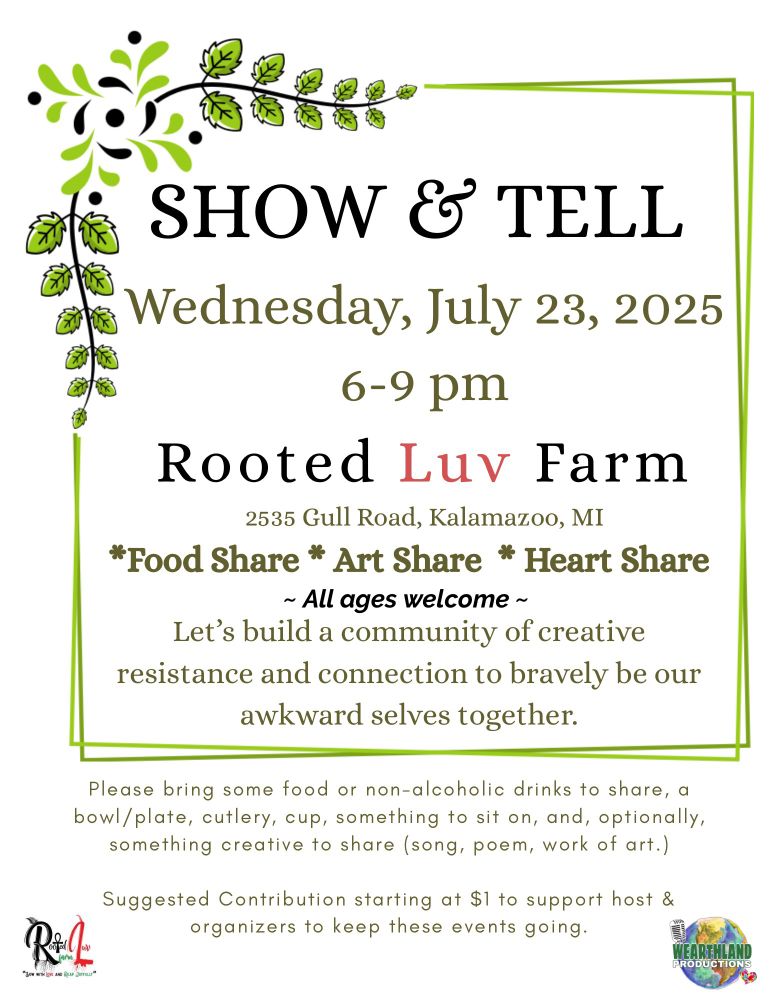 Show & Tell
Wednesday, July 23,2025
6-9pm
Rooted Luv Farm
2535 Gull Road, Kalamazoo, MI
*Food Share *Art Share *Heart Share 
~ All Ages Welcome ~
Let’s build a community of creative resistance and connection to bravely be our awkward selves together.

Please bring some food or nonalcoholic drinks to share, a bowl/plate, cutlery, cup, something to sit on, and, optionally, something creative to share (song, poem, work of art.)

Suggested contribution starting at $1 to support host and organizers to keep these events going.